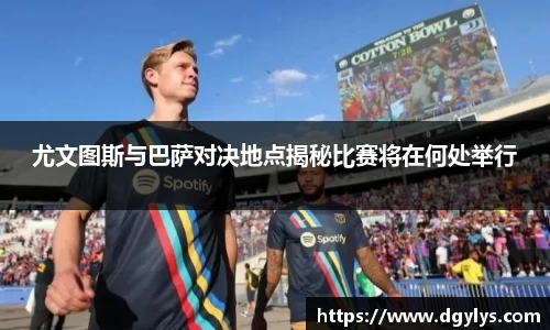 尤文图斯与巴萨对决地点揭秘比赛将在何处举行