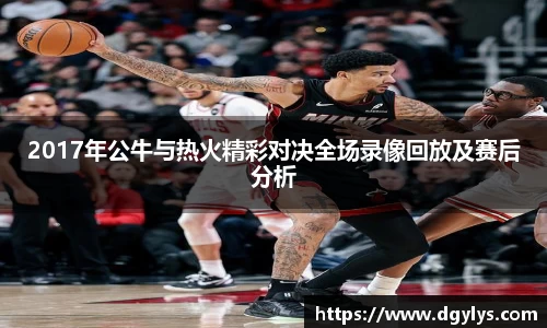2017年公牛与热火精彩对决全场录像回放及赛后分析